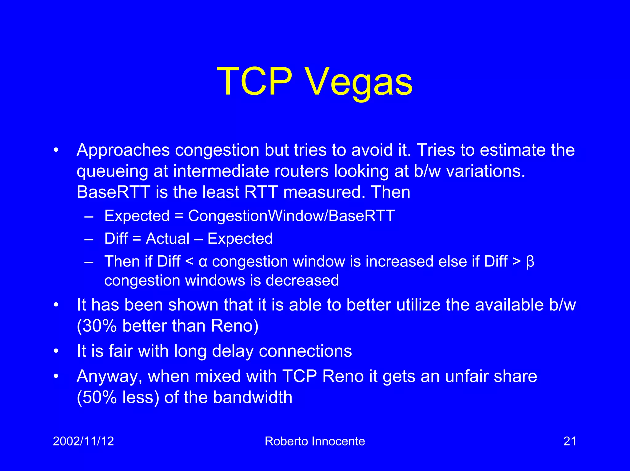 2002/11/12 Roberto Innocente 21
TCP Vegas
• Approaches congestion but tries to avoid it. Tries to estimate the
queueing at intermediate routers looking at b/w variations.
BaseRTT is the least RTT measured. Then
– Expected = CongestionWindow/BaseRTT
– Diff = Actual – Expected
– Then if Diff < α congestion window is increased else if Diff > β
congestion windows is decreased
• It has been shown that it is able to better utilize the available b/w
(30% better than Reno)
• It is fair with long delay connections
• Anyway, when mixed with TCP Reno it gets an unfair share
(50% less) of the bandwidth
 