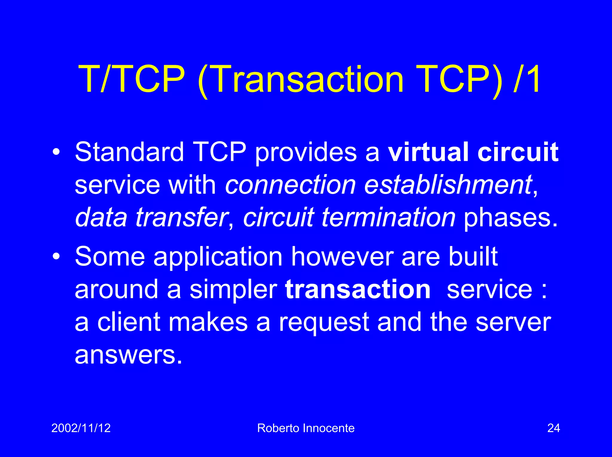 2002/11/12 Roberto Innocente 24
T/TCP (Transaction TCP) /1
• Standard TCP provides a virtual circuit
service with connection establishment,
data transfer, circuit termination phases.
• Some application however are built
around a simpler transaction service :
a client makes a request and the server
answers.
 