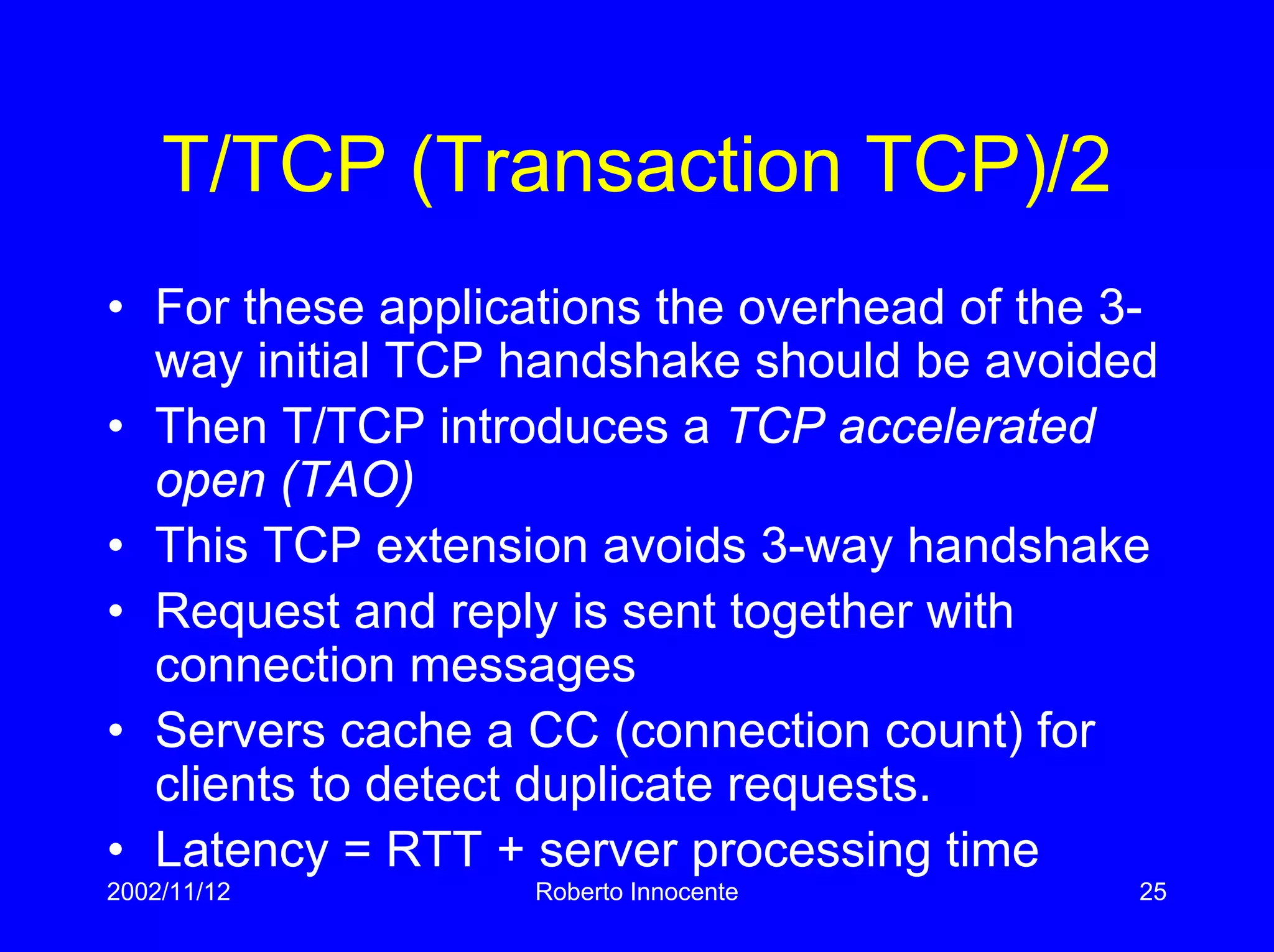 2002/11/12 Roberto Innocente 25
T/TCP (Transaction TCP)/2
• For these applications the overhead of the 3-
way initial TCP handshake should be avoided
• Then T/TCP introduces a TCP accelerated
open (TAO)
• This TCP extension avoids 3-way handshake
• Request and reply is sent together with
connection messages
• Servers cache a CC (connection count) for
clients to detect duplicate requests.
• Latency = RTT + server processing time
 