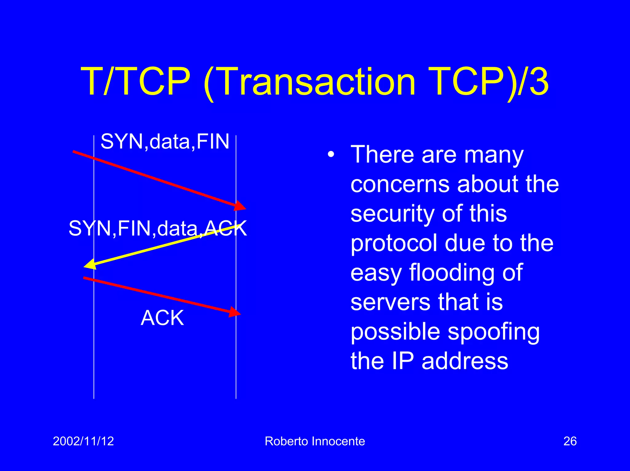 2002/11/12 Roberto Innocente 26
T/TCP (Transaction TCP)/3
SYN,FIN,data,ACK
SYN,data,FIN
• There are many
concerns about the
security of this
protocol due to the
easy flooding of
servers that is
possible spoofing
the IP address
ACK
 