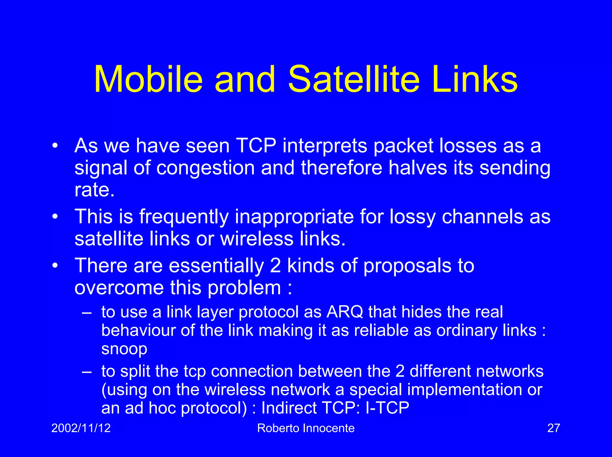 2002/11/12 Roberto Innocente 27
Mobile and Satellite Links
• As we have seen TCP interprets packet losses as a
signal of congestion and therefore halves its sending
rate.
• This is frequently inappropriate for lossy channels as
satellite links or wireless links.
• There are essentially 2 kinds of proposals to
overcome this problem :
– to use a link layer protocol as ARQ that hides the real
behaviour of the link making it as reliable as ordinary links :
snoop
– to split the tcp connection between the 2 different networks
(using on the wireless network a special implementation or
an ad hoc protocol) : Indirect TCP: I-TCP
 