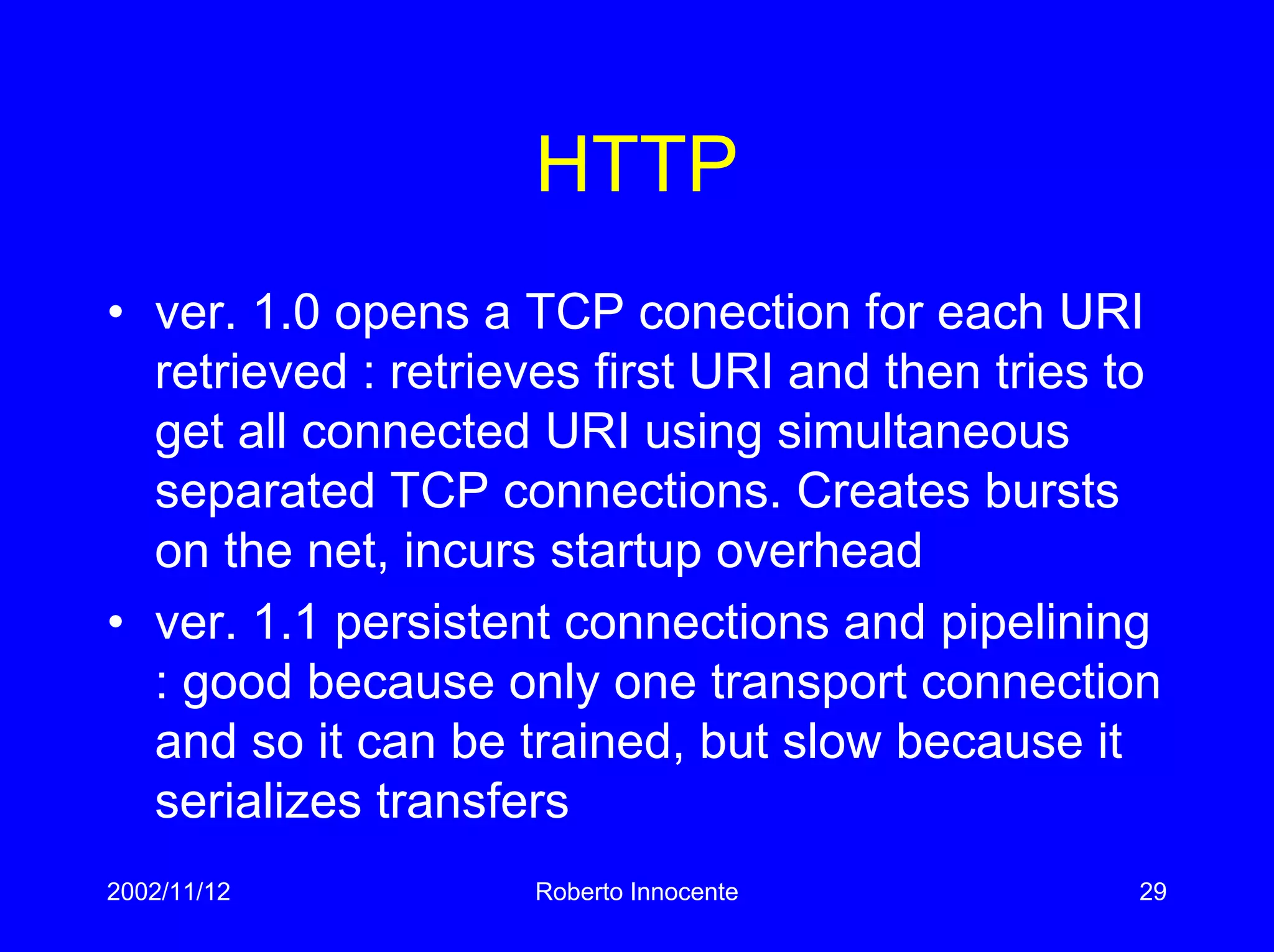 2002/11/12 Roberto Innocente 29
HTTP
• ver. 1.0 opens a TCP conection for each URI
retrieved : retrieves first URI and then tries to
get all connected URI using simultaneous
separated TCP connections. Creates bursts
on the net, incurs startup overhead
• ver. 1.1 persistent connections and pipelining
: good because only one transport connection
and so it can be trained, but slow because it
serializes transfers
 