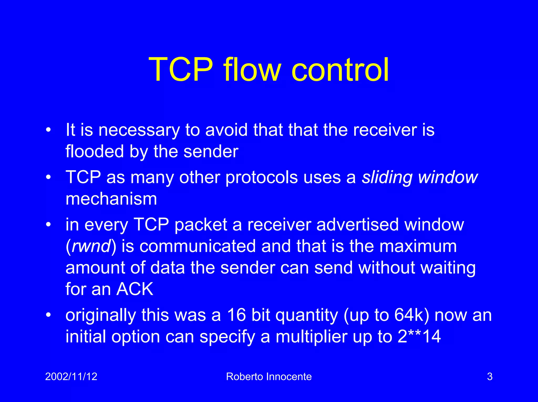 2002/11/12 Roberto Innocente 3
TCP flow control
• It is necessary to avoid that that the receiver is
flooded by the sender
• TCP as many other protocols uses a sliding window
mechanism
• in every TCP packet a receiver advertised window
(rwnd) is communicated and that is the maximum
amount of data the sender can send without waiting
for an ACK
• originally this was a 16 bit quantity (up to 64k) now an
initial option can specify a multiplier up to 2**14
 