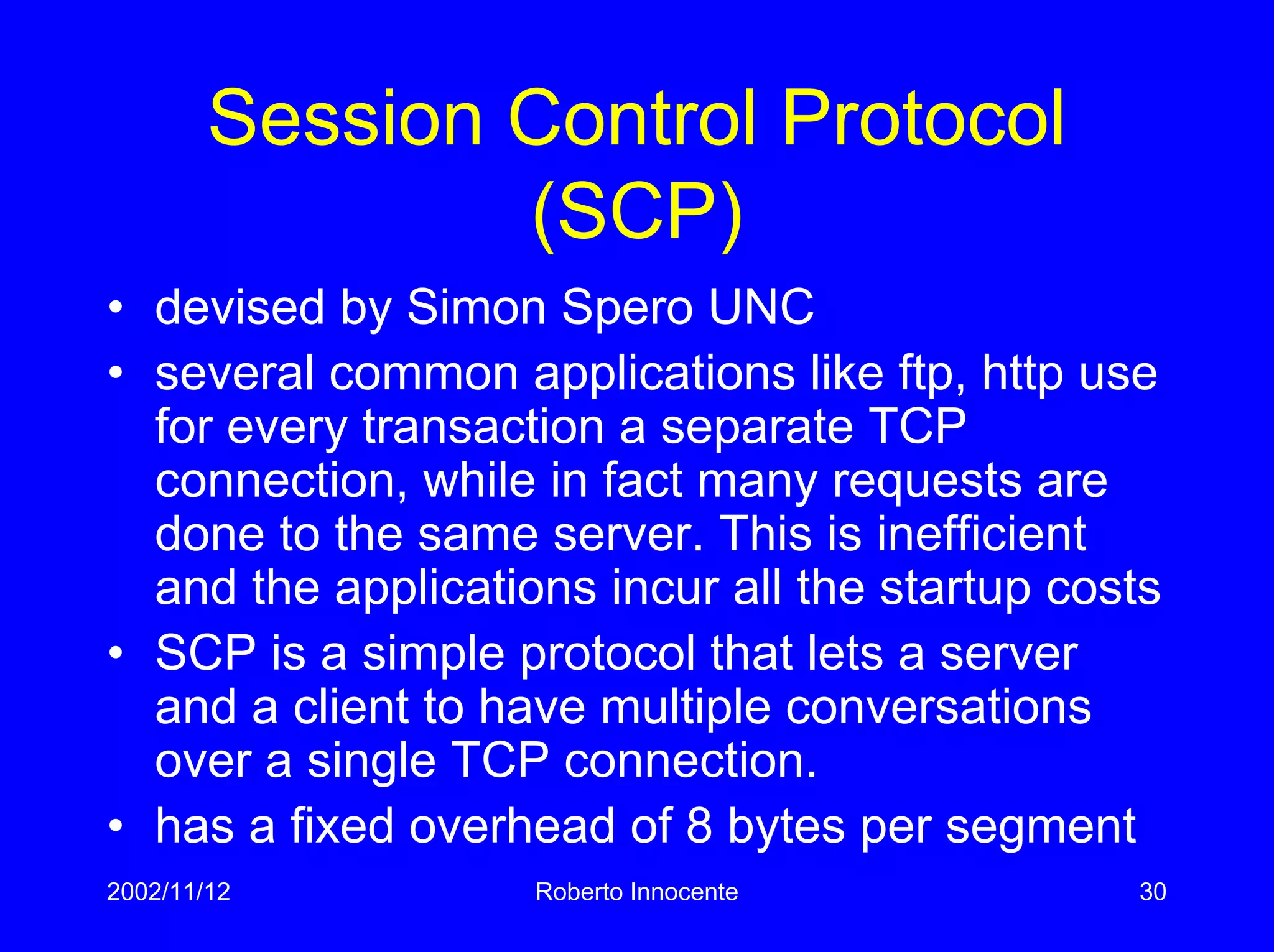 2002/11/12 Roberto Innocente 30
Session Control Protocol
(SCP)
• devised by Simon Spero UNC
• several common applications like ftp, http use
for every transaction a separate TCP
connection, while in fact many requests are
done to the same server. This is inefficient
and the applications incur all the startup costs
• SCP is a simple protocol that lets a server
and a client to have multiple conversations
over a single TCP connection.
• has a fixed overhead of 8 bytes per segment
 