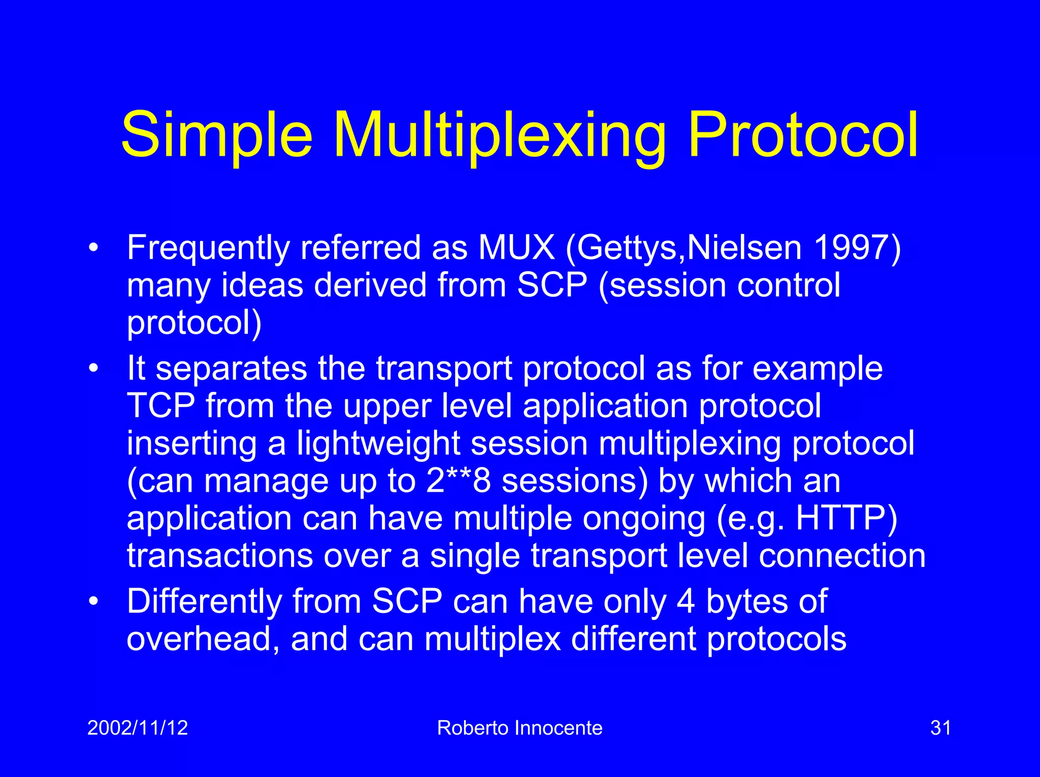 2002/11/12 Roberto Innocente 31
Simple Multiplexing Protocol
• Frequently referred as MUX (Gettys,Nielsen 1997)
many ideas derived from SCP (session control
protocol)
• It separates the transport protocol as for example
TCP from the upper level application protocol
inserting a lightweight session multiplexing protocol
(can manage up to 2**8 sessions) by which an
application can have multiple ongoing (e.g. HTTP)
transactions over a single transport level connection
• Differently from SCP can have only 4 bytes of
overhead, and can multiplex different protocols
 