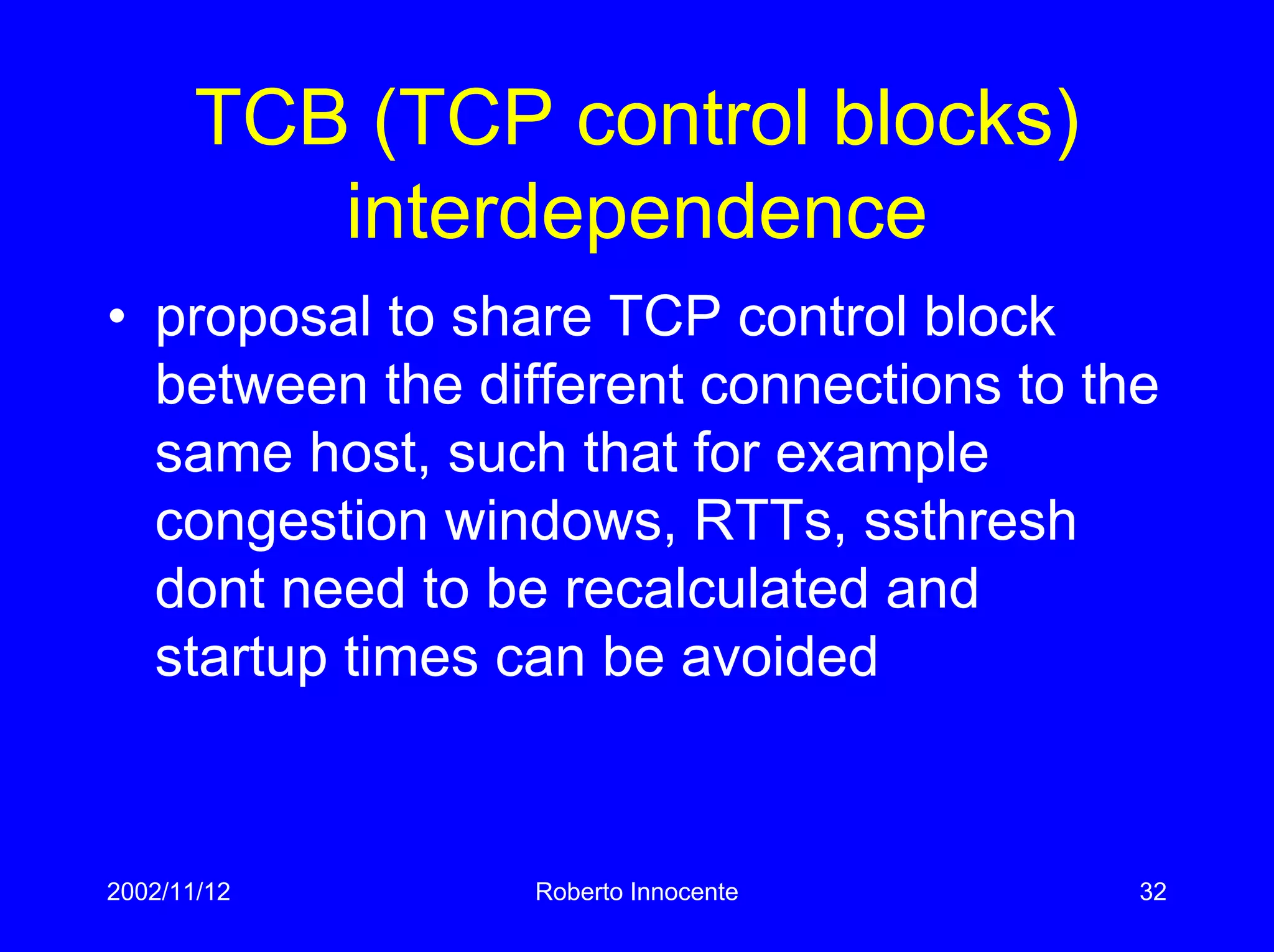 2002/11/12 Roberto Innocente 32
TCB (TCP control blocks)
interdependence
• proposal to share TCP control block
between the different connections to the
same host, such that for example
congestion windows, RTTs, ssthresh
dont need to be recalculated and
startup times can be avoided
 