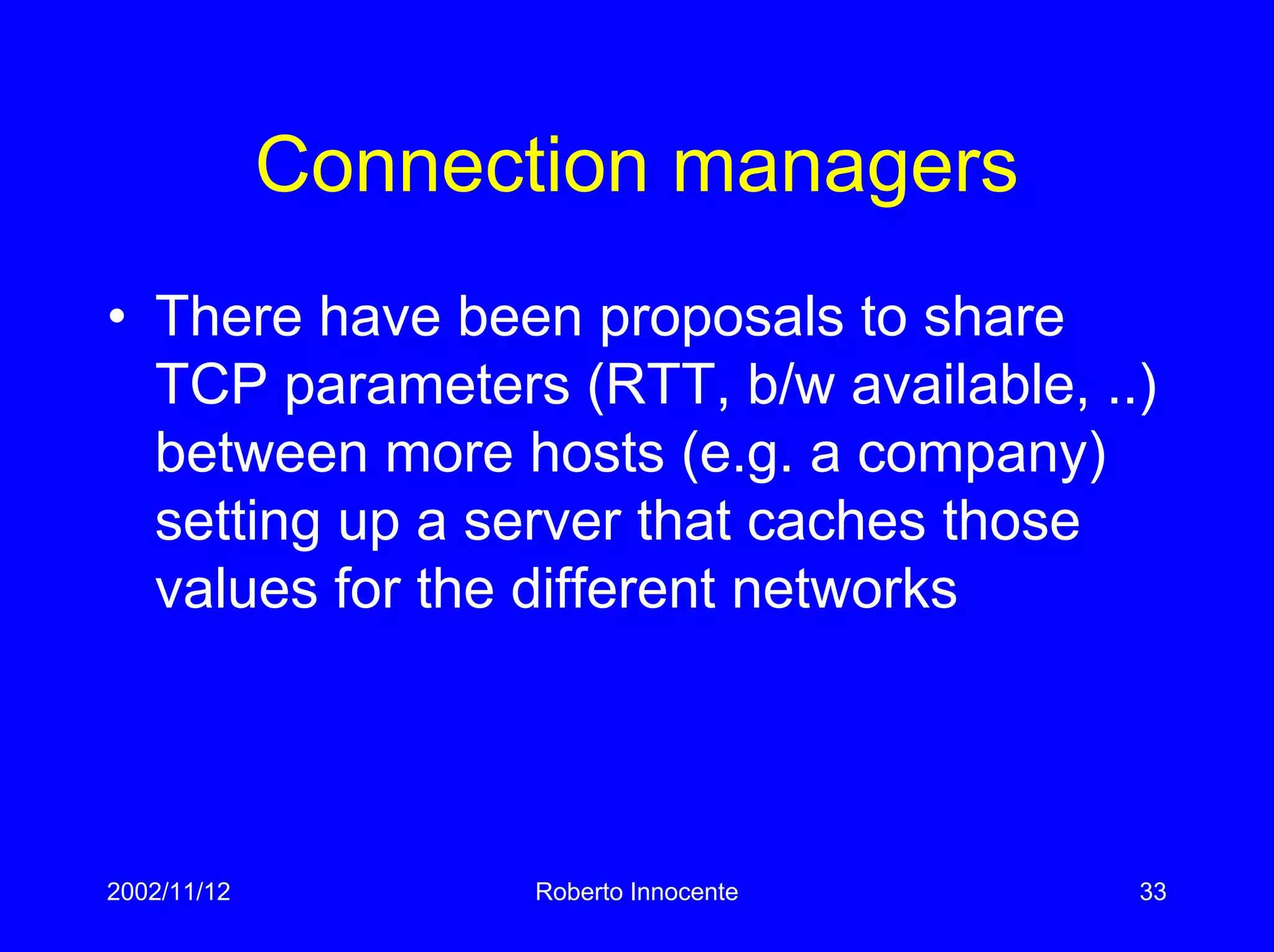 2002/11/12 Roberto Innocente 33
Connection managers
• There have been proposals to share
TCP parameters (RTT, b/w available, ..)
between more hosts (e.g. a company)
setting up a server that caches those
values for the different networks
 