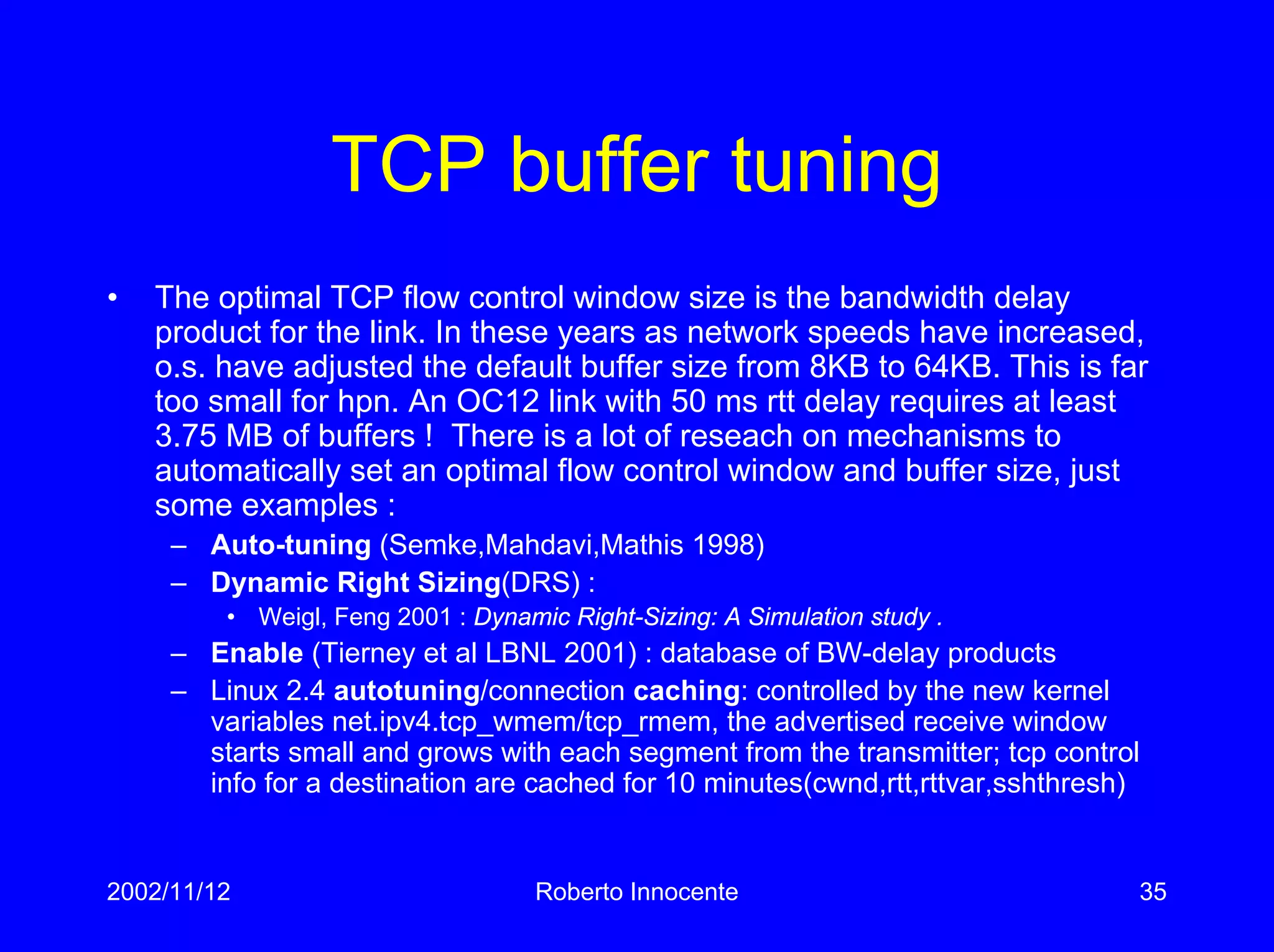 2002/11/12 Roberto Innocente 35
TCP buffer tuning
• The optimal TCP flow control window size is the bandwidth delay
product for the link. In these years as network speeds have increased,
o.s. have adjusted the default buffer size from 8KB to 64KB. This is far
too small for hpn. An OC12 link with 50 ms rtt delay requires at least
3.75 MB of buffers ! There is a lot of reseach on mechanisms to
automatically set an optimal flow control window and buffer size, just
some examples :
– Auto-tuning (Semke,Mahdavi,Mathis 1998)
– Dynamic Right Sizing(DRS) :
• Weigl, Feng 2001 : Dynamic Right-Sizing: A Simulation study .
– Enable (Tierney et al LBNL 2001) : database of BW-delay products
– Linux 2.4 autotuning/connection caching: controlled by the new kernel
variables net.ipv4.tcp_wmem/tcp_rmem, the advertised receive window
starts small and grows with each segment from the transmitter; tcp control
info for a destination are cached for 10 minutes(cwnd,rtt,rttvar,sshthresh)
 