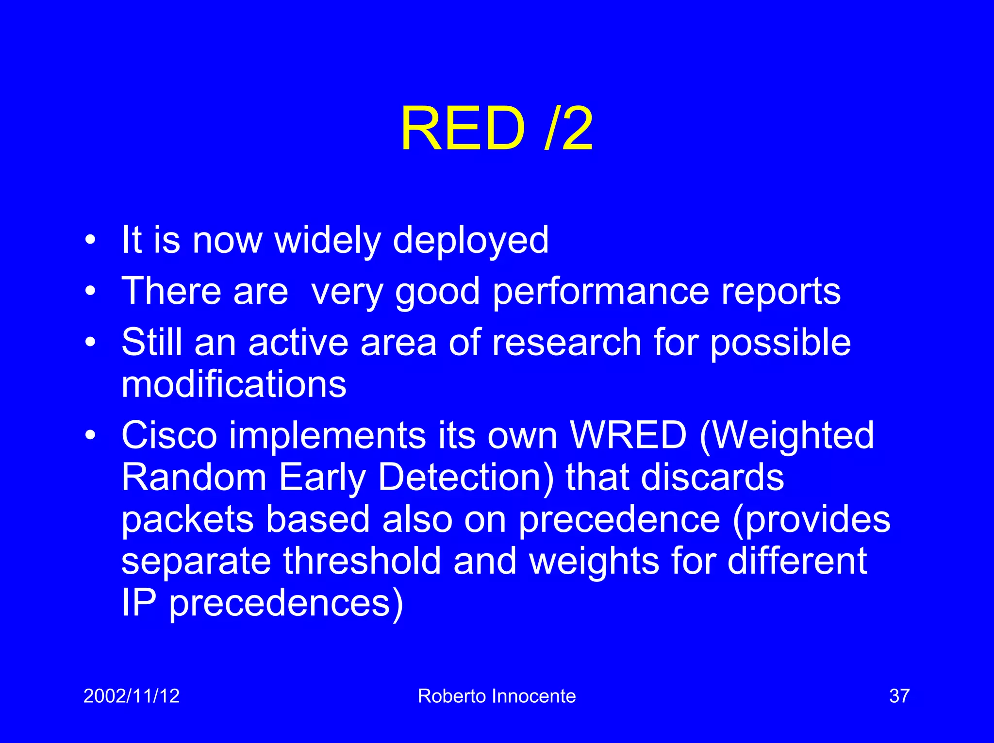 2002/11/12 Roberto Innocente 37
RED /2
• It is now widely deployed
• There are very good performance reports
• Still an active area of research for possible
modifications
• Cisco implements its own WRED (Weighted
Random Early Detection) that discards
packets based also on precedence (provides
separate threshold and weights for different
IP precedences)
 