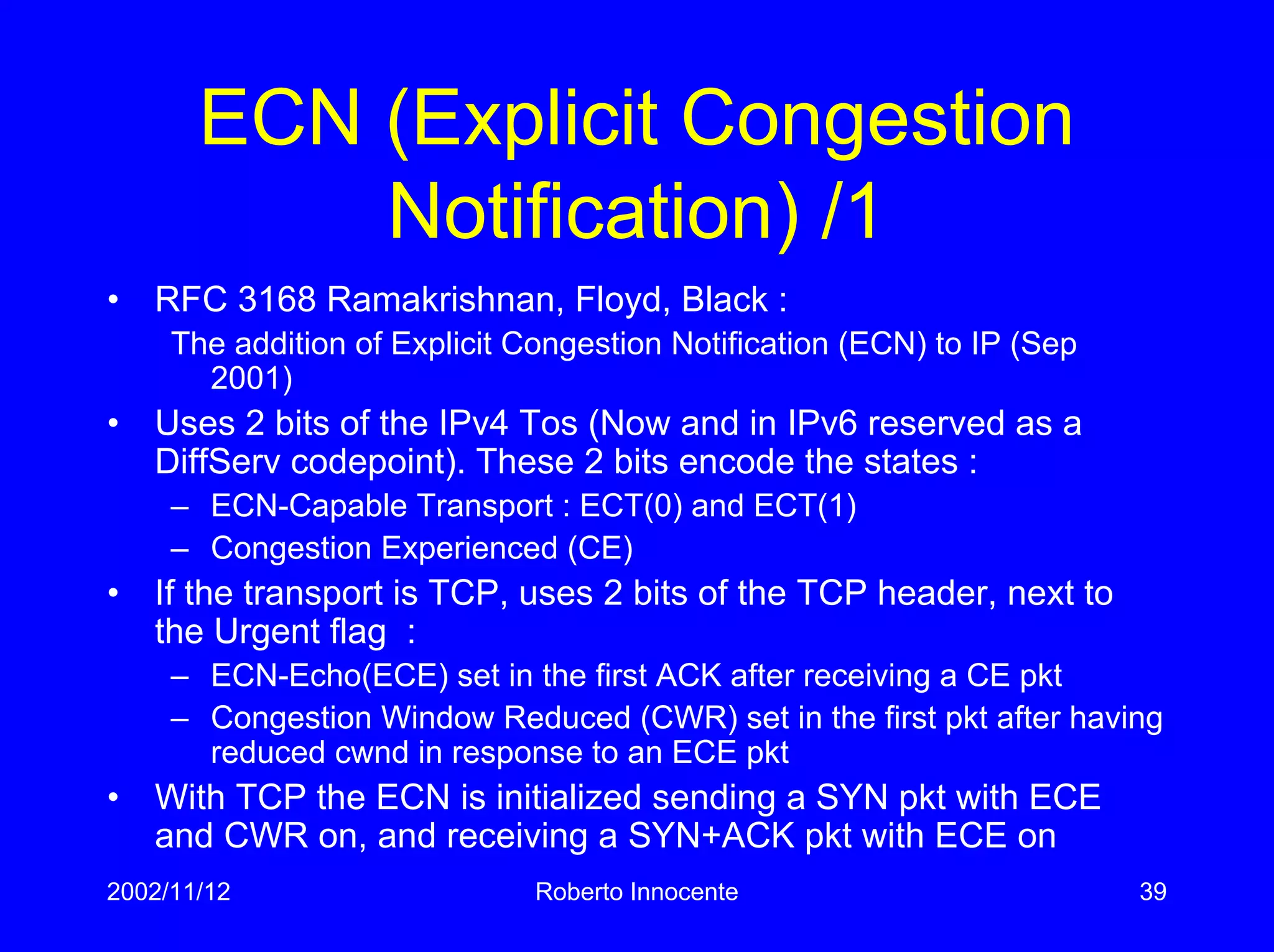 2002/11/12 Roberto Innocente 39
ECN (Explicit Congestion
Notification) /1
• RFC 3168 Ramakrishnan, Floyd, Black :
The addition of Explicit Congestion Notification (ECN) to IP (Sep
2001)
• Uses 2 bits of the IPv4 Tos (Now and in IPv6 reserved as a
DiffServ codepoint). These 2 bits encode the states :
– ECN-Capable Transport : ECT(0) and ECT(1)
– Congestion Experienced (CE)
• If the transport is TCP, uses 2 bits of the TCP header, next to
the Urgent flag :
– ECN-Echo(ECE) set in the first ACK after receiving a CE pkt
– Congestion Window Reduced (CWR) set in the first pkt after having
reduced cwnd in response to an ECE pkt
• With TCP the ECN is initialized sending a SYN pkt with ECE
and CWR on, and receiving a SYN+ACK pkt with ECE on
 