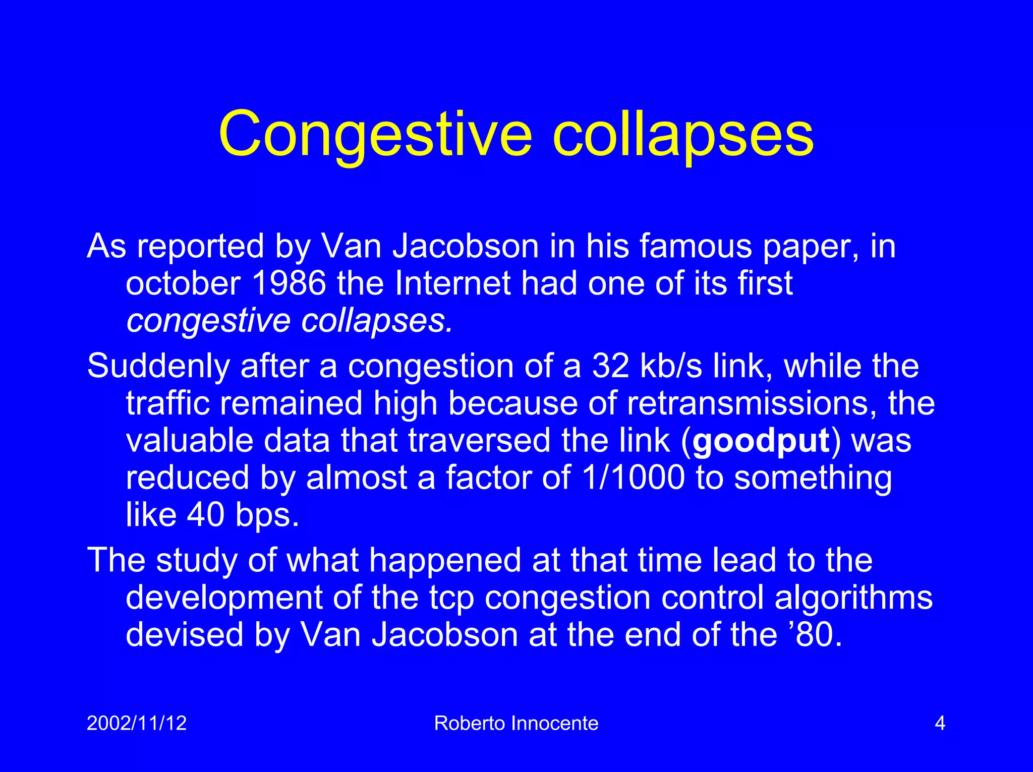 2002/11/12 Roberto Innocente 4
Congestive collapses
As reported by Van Jacobson in his famous paper, in
october 1986 the Internet had one of its first
congestive collapses.
Suddenly after a congestion of a 32 kb/s link, while the
traffic remained high because of retransmissions, the
valuable data that traversed the link (goodput) was
reduced by almost a factor of 1/1000 to something
like 40 bps.
The study of what happened at that time lead to the
development of the tcp congestion control algorithms
devised by Van Jacobson at the end of the ’80.
 