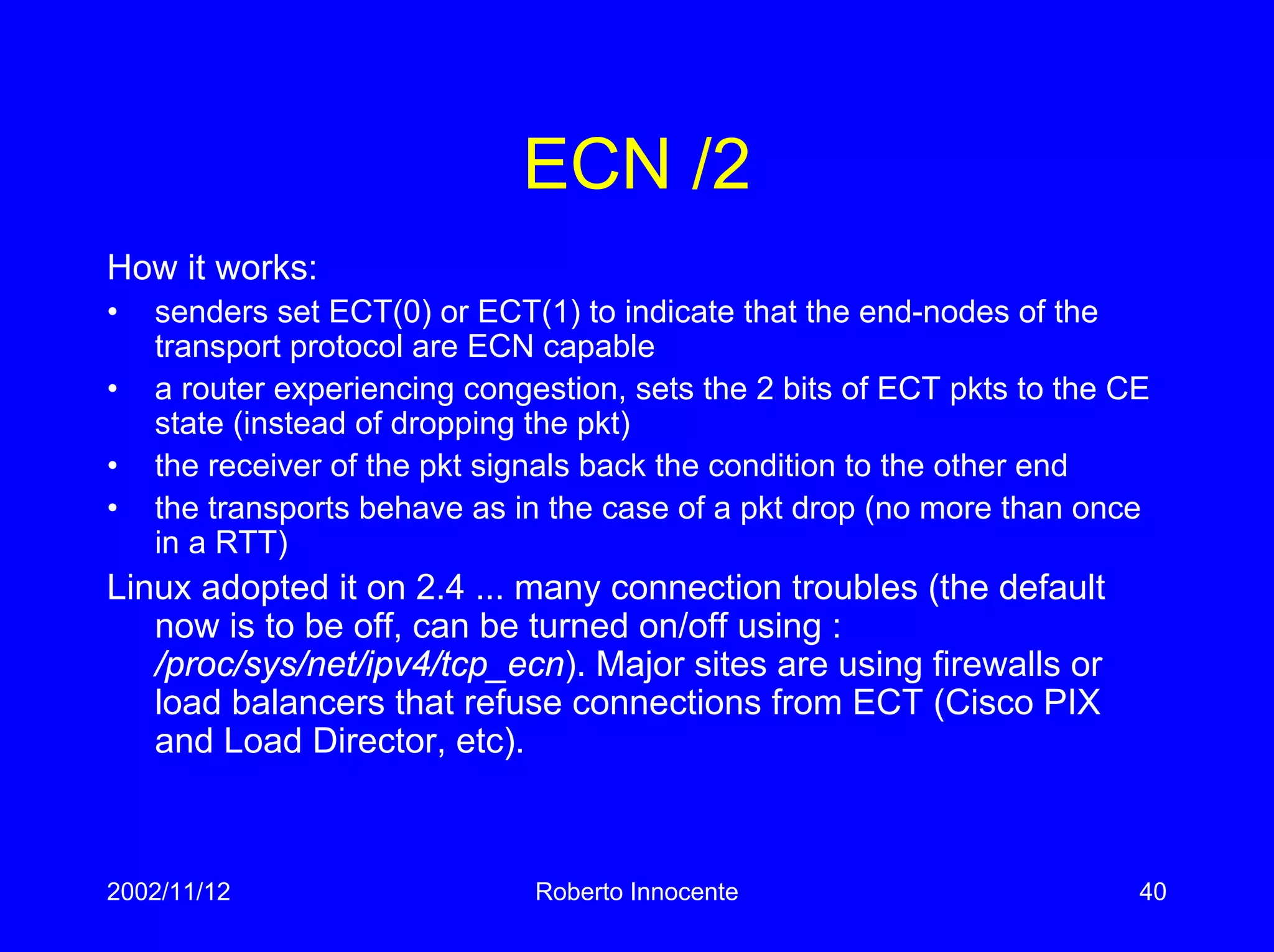 2002/11/12 Roberto Innocente 40
ECN /2
How it works:
• senders set ECT(0) or ECT(1) to indicate that the end-nodes of the
transport protocol are ECN capable
• a router experiencing congestion, sets the 2 bits of ECT pkts to the CE
state (instead of dropping the pkt)
• the receiver of the pkt signals back the condition to the other end
• the transports behave as in the case of a pkt drop (no more than once
in a RTT)
Linux adopted it on 2.4 ... many connection troubles (the default
now is to be off, can be turned on/off using :
/proc/sys/net/ipv4/tcp_ecn). Major sites are using firewalls or
load balancers that refuse connections from ECT (Cisco PIX
and Load Director, etc).
 