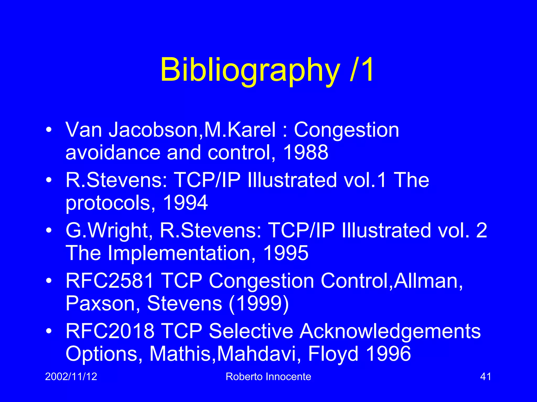 2002/11/12 Roberto Innocente 41
Bibliography /1
• Van Jacobson,M.Karel : Congestion
avoidance and control, 1988
• R.Stevens: TCP/IP Illustrated vol.1 The
protocols, 1994
• G.Wright, R.Stevens: TCP/IP Illustrated vol. 2
The Implementation, 1995
• RFC2581 TCP Congestion Control,Allman,
Paxson, Stevens (1999)
• RFC2018 TCP Selective Acknowledgements
Options, Mathis,Mahdavi, Floyd 1996
 