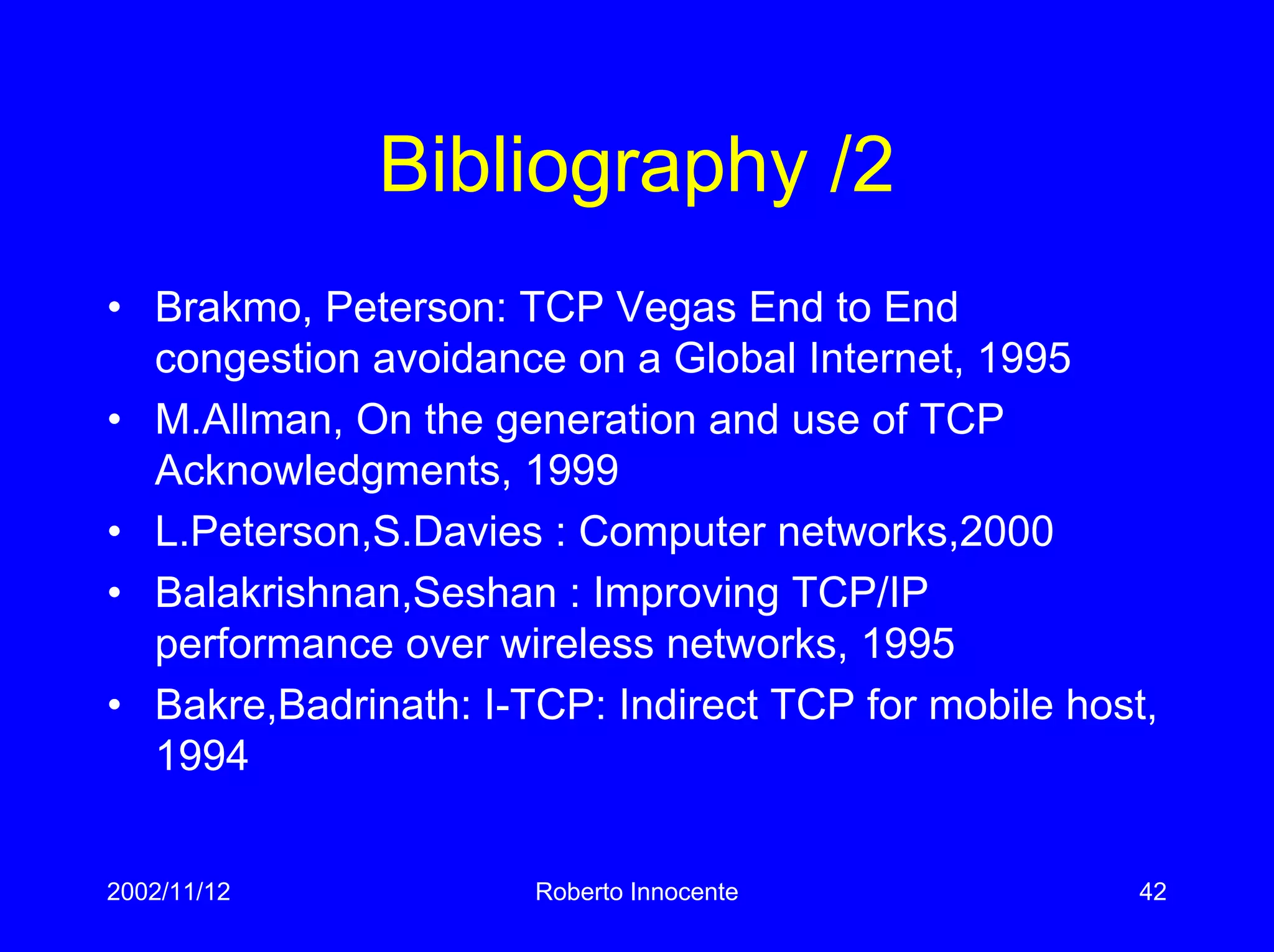 2002/11/12 Roberto Innocente 42
Bibliography /2
• Brakmo, Peterson: TCP Vegas End to End
congestion avoidance on a Global Internet, 1995
• M.Allman, On the generation and use of TCP
Acknowledgments, 1999
• L.Peterson,S.Davies : Computer networks,2000
• Balakrishnan,Seshan : Improving TCP/IP
performance over wireless networks, 1995
• Bakre,Badrinath: I-TCP: Indirect TCP for mobile host,
1994
 
