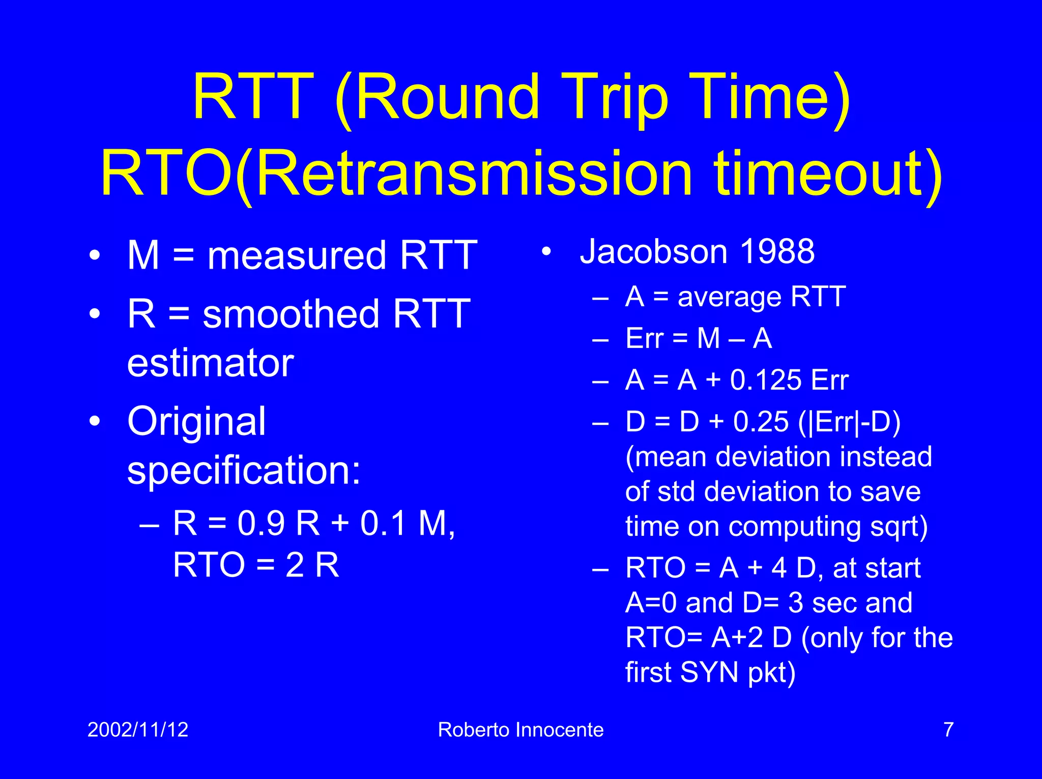 2002/11/12 Roberto Innocente 7
RTT (Round Trip Time)
RTO(Retransmission timeout)
• M = measured RTT
• R = smoothed RTT
estimator
• Original
specification:
– R = 0.9 R + 0.1 M,
RTO = 2 R
• Jacobson 1988
– A = average RTT
– Err = M – A
– A = A + 0.125 Err
– D = D + 0.25 (|Err|-D)
(mean deviation instead
of std deviation to save
time on computing sqrt)
– RTO = A + 4 D, at start
A=0 and D= 3 sec and
RTO= A+2 D (only for the
first SYN pkt)
 