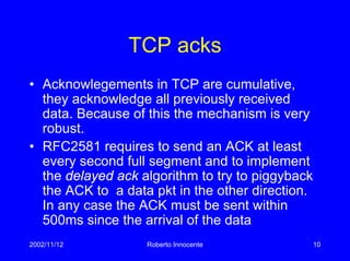 2002/11/12 Roberto Innocente 10
TCP acks
• Acknowlegements in TCP are cumulative,
they acknowledge all previously received
data. Because of this the mechanism is very
robust.
• RFC2581 requires to send an ACK at least
every second full segment and to implement
the delayed ack algorithm to try to piggyback
the ACK to a data pkt in the other direction.
In any case the ACK must be sent within
500ms since the arrival of the data
 