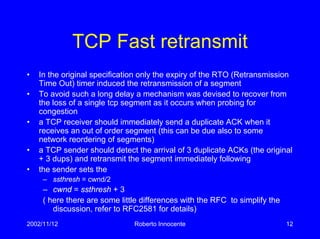 2002/11/12 Roberto Innocente 12
TCP Fast retransmit
• In the original specification only the expiry of the RTO (Retransmission
Time Out) timer induced the retransmission of a segment
• To avoid such a long delay a mechanism was devised to recover from
the loss of a single tcp segment as it occurs when probing for
congestion
• a TCP receiver should immediately send a duplicate ACK when it
receives an out of order segment (this can be due also to some
network reordering of segments)
• a TCP sender should detect the arrival of 3 duplicate ACKs (the original
+ 3 dups) and retransmit the segment immediately following
• the sender sets the
– ssthresh = cwnd/2
– cwnd = ssthresh + 3
( here there are some little differences with the RFC to simplify the
discussion, refer to RFC2581 for details)
 