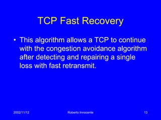 2002/11/12 Roberto Innocente 13
TCP Fast Recovery
• This algorithm allows a TCP to continue
with the congestion avoidance algorithm
after detecting and repairing a single
loss with fast retransmit.
 