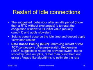 2002/11/12 Roberto Innocente 15
Restart of Idle connections
• The suggested behaviour after an idle period (more
than a RTO without exchanges) is to reset the
congestion window to its initial value (usually
cwnd=1) and apply slowstart
• Solaris doesnt observe the idle time and doesnt apply
”slow start restart”
• Rate Based Pacing (RBP): Improving restart of idle
TCP connections ,Viesweswaraiah, Heidemann
(1997) suggests to reuse the previous cwnd , but to
smoothly pace out pkts, rather than burst them out,
using a Vegas like algorithms to estimate the rate
 