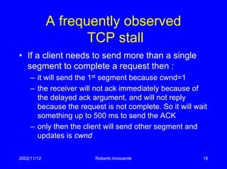 2002/11/12 Roberto Innocente 16
A frequently observed
TCP stall
• If a client needs to send more than a single
segment to complete a request then :
– it will send the 1st segment because cwnd=1
– the receiver will not ack immediately because of
the delayed ack argument, and will not reply
because the request is not complete. So it will wait
something up to 500 ms to send the ACK
– only then the client will send other segment and
updates is cwnd
 