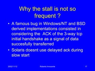 2002/11/12 Roberto Innocente 17
Why the stall is not so
frequent ?
• A famous bug in Windows/NT and BSD
derived implementations consisted in
considering the ACK of the 3-way tcp
initial handshake as a signal of data
succesfully transferred
• Solaris doesnt use delayed ack during
slow start
 