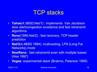 2002/11/12 Roberto Innocente 18
TCP stacks
• Tahoe(4.3BSD,Net/1) : implements Van Jacobson
slow start/congestion avoidance and fast retransmit
algorithms
• Reno(1990,Net/2) : fast recovery, TCP header
prediction
• Net/3(4.4BSD 1994): multicasting, LFN (Long Fat
Networks) mods
• NewReno : fast retransmit even with multiple losses
(Hoe 1997)
• Vegas: experimental stack (Brakmo, Peterson 1995)
 