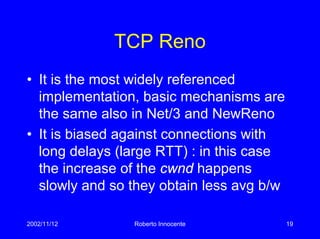 2002/11/12 Roberto Innocente 19
TCP Reno
• It is the most widely referenced
implementation, basic mechanisms are
the same also in Net/3 and NewReno
• It is biased against connections with
long delays (large RTT) : in this case
the increase of the cwnd happens
slowly and so they obtain less avg b/w
 
