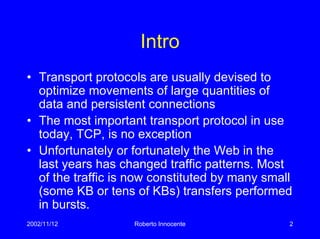 2002/11/12 Roberto Innocente 2
Intro
• Transport protocols are usually devised to
optimize movements of large quantities of
data and persistent connections
• The most important transport protocol in use
today, TCP, is no exception
• Unfortunately or fortunately the Web in the
last years has changed traffic patterns. Most
of the traffic is now constituted by many small
(some KB or tens of KBs) transfers performed
in bursts.
 
