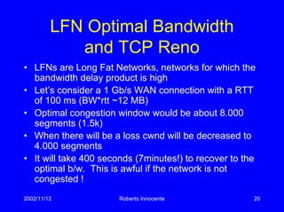 2002/11/12 Roberto Innocente 20
LFN Optimal Bandwidth
and TCP Reno
• LFNs are Long Fat Networks, networks for which the
bandwidth delay product is high
• Let’s consider a 1 Gb/s WAN connection with a RTT
of 100 ms (BW*rtt ~12 MB)
• Optimal congestion window would be about 8.000
segments (1.5k)
• When there will be a loss cwnd will be decreased to
4.000 segments
• It will take 400 seconds (7minutes!) to recover to the
optimal b/w. This is awful if the network is not
congested !
 