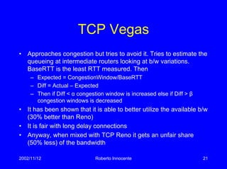 2002/11/12 Roberto Innocente 21
TCP Vegas
• Approaches congestion but tries to avoid it. Tries to estimate the
queueing at intermediate routers looking at b/w variations.
BaseRTT is the least RTT measured. Then
– Expected = CongestionWindow/BaseRTT
– Diff = Actual – Expected
– Then if Diff < α congestion window is increased else if Diff > β
congestion windows is decreased
• It has been shown that it is able to better utilize the available b/w
(30% better than Reno)
• It is fair with long delay connections
• Anyway, when mixed with TCP Reno it gets an unfair share
(50% less) of the bandwidth
 