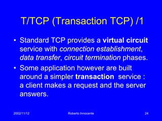 2002/11/12 Roberto Innocente 24
T/TCP (Transaction TCP) /1
• Standard TCP provides a virtual circuit
service with connection establishment,
data transfer, circuit termination phases.
• Some application however are built
around a simpler transaction service :
a client makes a request and the server
answers.
 