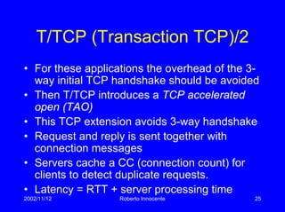 2002/11/12 Roberto Innocente 25
T/TCP (Transaction TCP)/2
• For these applications the overhead of the 3-
way initial TCP handshake should be avoided
• Then T/TCP introduces a TCP accelerated
open (TAO)
• This TCP extension avoids 3-way handshake
• Request and reply is sent together with
connection messages
• Servers cache a CC (connection count) for
clients to detect duplicate requests.
• Latency = RTT + server processing time
 