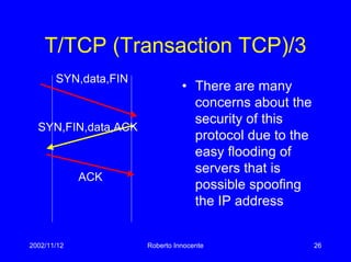 2002/11/12 Roberto Innocente 26
T/TCP (Transaction TCP)/3
SYN,FIN,data,ACK
SYN,data,FIN
• There are many
concerns about the
security of this
protocol due to the
easy flooding of
servers that is
possible spoofing
the IP address
ACK
 