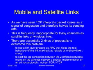2002/11/12 Roberto Innocente 27
Mobile and Satellite Links
• As we have seen TCP interprets packet losses as a
signal of congestion and therefore halves its sending
rate.
• This is frequently inappropriate for lossy channels as
satellite links or wireless links.
• There are essentially 2 kinds of proposals to
overcome this problem :
– to use a link layer protocol as ARQ that hides the real
behaviour of the link making it as reliable as ordinary links :
snoop
– to split the tcp connection between the 2 different networks
(using on the wireless network a special implementation or
an ad hoc protocol) : Indirect TCP: I-TCP
 