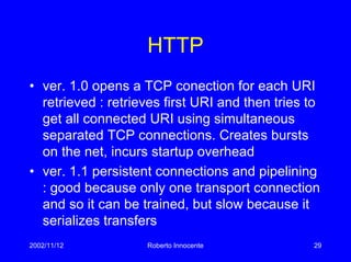 2002/11/12 Roberto Innocente 29
HTTP
• ver. 1.0 opens a TCP conection for each URI
retrieved : retrieves first URI and then tries to
get all connected URI using simultaneous
separated TCP connections. Creates bursts
on the net, incurs startup overhead
• ver. 1.1 persistent connections and pipelining
: good because only one transport connection
and so it can be trained, but slow because it
serializes transfers
 