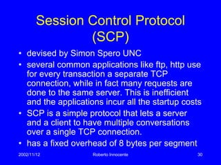 2002/11/12 Roberto Innocente 30
Session Control Protocol
(SCP)
• devised by Simon Spero UNC
• several common applications like ftp, http use
for every transaction a separate TCP
connection, while in fact many requests are
done to the same server. This is inefficient
and the applications incur all the startup costs
• SCP is a simple protocol that lets a server
and a client to have multiple conversations
over a single TCP connection.
• has a fixed overhead of 8 bytes per segment
 