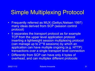 2002/11/12 Roberto Innocente 31
Simple Multiplexing Protocol
• Frequently referred as MUX (Gettys,Nielsen 1997)
many ideas derived from SCP (session control
protocol)
• It separates the transport protocol as for example
TCP from the upper level application protocol
inserting a lightweight session multiplexing protocol
(can manage up to 2**8 sessions) by which an
application can have multiple ongoing (e.g. HTTP)
transactions over a single transport level connection
• Differently from SCP can have only 4 bytes of
overhead, and can multiplex different protocols
 