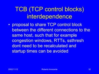 2002/11/12 Roberto Innocente 32
TCB (TCP control blocks)
interdependence
• proposal to share TCP control block
between the different connections to the
same host, such that for example
congestion windows, RTTs, ssthresh
dont need to be recalculated and
startup times can be avoided
 