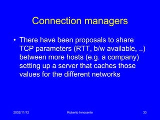 2002/11/12 Roberto Innocente 33
Connection managers
• There have been proposals to share
TCP parameters (RTT, b/w available, ..)
between more hosts (e.g. a company)
setting up a server that caches those
values for the different networks
 
