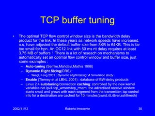 2002/11/12 Roberto Innocente 35
TCP buffer tuning
• The optimal TCP flow control window size is the bandwidth delay
product for the link. In these years as network speeds have increased,
o.s. have adjusted the default buffer size from 8KB to 64KB. This is far
too small for hpn. An OC12 link with 50 ms rtt delay requires at least
3.75 MB of buffers ! There is a lot of reseach on mechanisms to
automatically set an optimal flow control window and buffer size, just
some examples :
– Auto-tuning (Semke,Mahdavi,Mathis 1998)
– Dynamic Right Sizing(DRS) :
• Weigl, Feng 2001 : Dynamic Right-Sizing: A Simulation study .
– Enable (Tierney et al LBNL 2001) : database of BW-delay products
– Linux 2.4 autotuning/connection caching: controlled by the new kernel
variables net.ipv4.tcp_wmem/tcp_rmem, the advertised receive window
starts small and grows with each segment from the transmitter; tcp control
info for a destination are cached for 10 minutes(cwnd,rtt,rttvar,sshthresh)
 