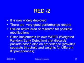 2002/11/12 Roberto Innocente 37
RED /2
• It is now widely deployed
• There are very good performance reports
• Still an active area of research for possible
modifications
• Cisco implements its own WRED (Weighted
Random Early Detection) that discards
packets based also on precedence (provides
separate threshold and weights for different
IP precedences)
 
