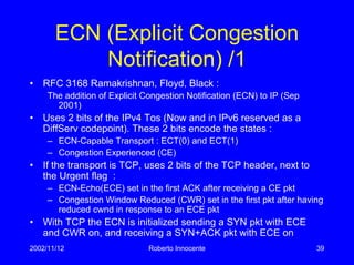 2002/11/12 Roberto Innocente 39
ECN (Explicit Congestion
Notification) /1
• RFC 3168 Ramakrishnan, Floyd, Black :
The addition of Explicit Congestion Notification (ECN) to IP (Sep
2001)
• Uses 2 bits of the IPv4 Tos (Now and in IPv6 reserved as a
DiffServ codepoint). These 2 bits encode the states :
– ECN-Capable Transport : ECT(0) and ECT(1)
– Congestion Experienced (CE)
• If the transport is TCP, uses 2 bits of the TCP header, next to
the Urgent flag :
– ECN-Echo(ECE) set in the first ACK after receiving a CE pkt
– Congestion Window Reduced (CWR) set in the first pkt after having
reduced cwnd in response to an ECE pkt
• With TCP the ECN is initialized sending a SYN pkt with ECE
and CWR on, and receiving a SYN+ACK pkt with ECE on
 