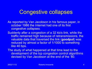 2002/11/12 Roberto Innocente 4
Congestive collapses
As reported by Van Jacobson in his famous paper, in
october 1986 the Internet had one of its first
congestive collapses.
Suddenly after a congestion of a 32 kb/s link, while the
traffic remained high because of retransmissions, the
valuable data that traversed the link (goodput) was
reduced by almost a factor of 1/1000 to something
like 40 bps.
The study of what happened at that time lead to the
development of the tcp congestion control algorithms
devised by Van Jacobson at the end of the ’80.
 