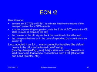 2002/11/12 Roberto Innocente 40
ECN /2
How it works:
• senders set ECT(0) or ECT(1) to indicate that the end-nodes of the
transport protocol are ECN capable
• a router experiencing congestion, sets the 2 bits of ECT pkts to the CE
state (instead of dropping the pkt)
• the receiver of the pkt signals back the condition to the other end
• the transports behave as in the case of a pkt drop (no more than once
in a RTT)
Linux adopted it on 2.4 ... many connection troubles (the default
now is to be off, can be turned on/off using :
/proc/sys/net/ipv4/tcp_ecn). Major sites are using firewalls or
load balancers that refuse connections from ECT (Cisco PIX
and Load Director, etc).
 