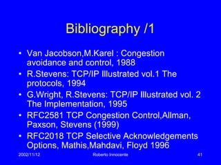 2002/11/12 Roberto Innocente 41
Bibliography /1
• Van Jacobson,M.Karel : Congestion
avoidance and control, 1988
• R.Stevens: TCP/IP Illustrated vol.1 The
protocols, 1994
• G.Wright, R.Stevens: TCP/IP Illustrated vol. 2
The Implementation, 1995
• RFC2581 TCP Congestion Control,Allman,
Paxson, Stevens (1999)
• RFC2018 TCP Selective Acknowledgements
Options, Mathis,Mahdavi, Floyd 1996
 
