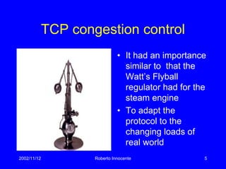 2002/11/12 Roberto Innocente 5
TCP congestion control
• It had an importance
similar to that the
Watt’s Flyball
regulator had for the
steam engine
• To adapt the
protocol to the
changing loads of
real world
 