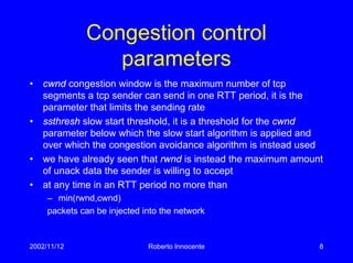 2002/11/12 Roberto Innocente 8
Congestion control
parameters
• cwnd congestion window is the maximum number of tcp
segments a tcp sender can send in one RTT period, it is the
parameter that limits the sending rate
• ssthresh slow start threshold, it is a threshold for the cwnd
parameter below which the slow start algorithm is applied and
over which the congestion avoidance algorithm is instead used
• we have already seen that rwnd is instead the maximum amount
of unack data the sender is willing to accept
• at any time in an RTT period no more than
– min(rwnd,cwnd)
packets can be injected into the network
 