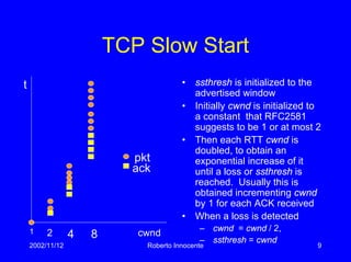 2002/11/12 Roberto Innocente 9
TCP Slow Start
• ssthresh is initialized to the
advertised window
• Initially cwnd is initialized to
a constant that RFC2581
suggests to be 1 or at most 2
• Then each RTT cwnd is
doubled, to obtain an
exponential increase of it
until a loss or ssthresh is
reached. Usually this is
obtained incrementing cwnd
by 1 for each ACK received
• When a loss is detected
– cwnd = cwnd / 2,
– ssthresh = cwnd
pkt
ack
t
cwnd1 2 4 8
 