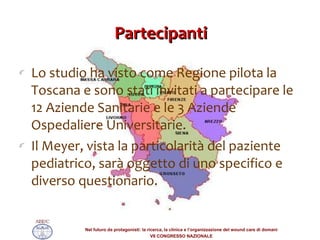 Partecipanti Lo studio ha visto come Regione pilota la Toscana e sono stati invitati a partecipare le 12 Aziende Sanitarie e le 3 Aziende Ospedaliere Universitarie. Il Meyer, vista la particolarità del paziente pediatrico, sarà oggetto di uno specifico e diverso questionario.  