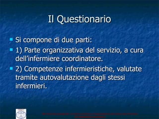 Il Questionario Si compone di due parti: 1) Parte organizzativa del servizio, a cura dell ’infermiere coordinatore. 2) Competenze infermieristiche, valutate tramite autovalutazione dagli stessi infermieri.  
